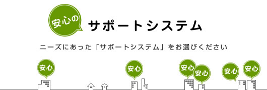 安心のサポートシステム　ニーズにあった「サポートシステム」をお選びください